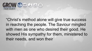 “Christ’s method alone will give true success
in reaching the people. The Saviour mingled
with men as one who desired their good. He
showed His sympathy for them, ministered to
their needs, and won their
 