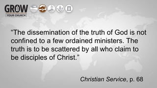 “The dissemination of the truth of God is not
confined to a few ordained ministers. The
truth is to be scattered by all who claim to
be disciples of Christ.”
Christian Service, p. 68
 