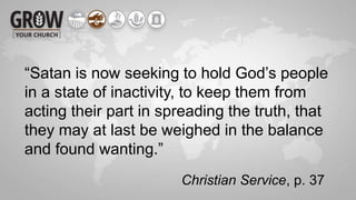 “Satan is now seeking to hold God’s people
in a state of inactivity, to keep them from
acting their part in spreading the truth, that
they may at last be weighed in the balance
and found wanting.”
Christian Service, p. 37
 