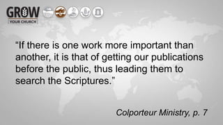 Colporteur Ministry, p. 7
“If there is one work more important than
another, it is that of getting our publications
before the public, thus leading them to
search the Scriptures.”
 