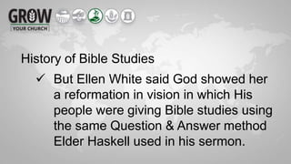 History of Bible Studies
 But Ellen White said God showed her
a reformation in vision in which His
people were giving Bible studies using
the same Question & Answer method
Elder Haskell used in his sermon.
 