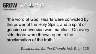 “the word of God. Hearts were convicted by
the power of the Holy Spirit, and a spirit of
genuine conversion was manifest. On every
side doors were thrown open to the
proclamation of the truth.”
Testimonies for the Church, Vol. 9, p. 126
 