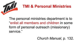 The personal ministries department is to
“enlist all members and children in some
form of personal outreach (missionary)
service.”
Church Manual, p. 132.
TMI & Personal Ministries
 