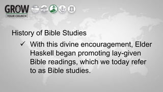 History of Bible Studies
 With this divine encouragement, Elder
Haskell began promoting lay-given
Bible readings, which we today refer
to as Bible studies.
 