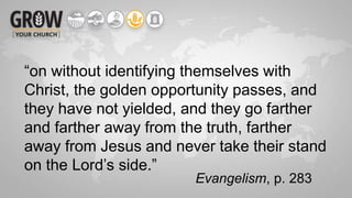 “on without identifying themselves with
Christ, the golden opportunity passes, and
they have not yielded, and they go farther
and farther away from the truth, farther
away from Jesus and never take their stand
on the Lord’s side.”
Evangelism, p. 283
 