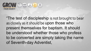 “The test of discipleship is not brought to bear
as closely as it should be upon those who
present themselves for baptism. It should
be understood whether those who profess
to be converted are simply taking the name
of Seventh-day Adventist,
 