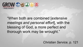“When both are combined [extensive
meetings and personal effort], with the
blessing of God, a more perfect and
thorough work may be wrought.”
Christian Service, p. 121
 