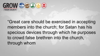 “Great care should be exercised in accepting
members into the church; for Satan has his
specious devices through which he purposes
to crowd false brethren into the church,
through whom
 
