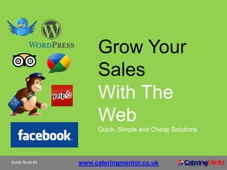 Grow Your
                     Sales
                     With The
                     Web
                     Quick, Simple and Cheap Solutions




Guide Book #3   www.cateringmentor.co.uk
 