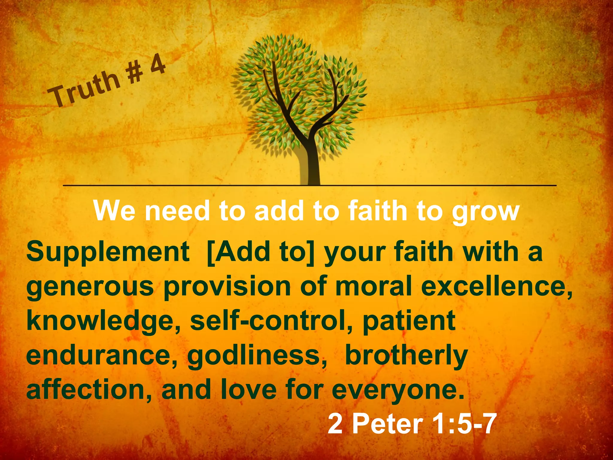ut h
Tr

4
#

We need to add to faith to grow
Supplement [Add to] your faith with a
generous provision of moral excellence,
knowledge, self-control, patient
endurance, godliness, brotherly
affection, and love for everyone.
2 Peter 1:5-7

 