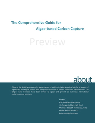 The Comprehensive Guide for
Algae-based Carbon Capture
Preview
Oilgae is the definitive resource for algae energy. In addition to being an online hub for all aspects of
algae fuels, the Oilgae team is also a regular contributor to various online and offline forums. The
Oilgae team members have been invited to speak and present at numerous international
conferences and seminars.
Contact
A5C, Anugraha Apartments,
41, Nungambakkam High Road
Chennai – 600034, Tamil nadu, India
Phone: +91-44-45590142
Email: narsi@clixoo.com
about
 