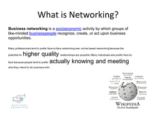 What is Networking?
Business networking is a socioeconomic activity by which groups of
like-minded businesspeople recognize, create, or act upon business
opportunities.
 