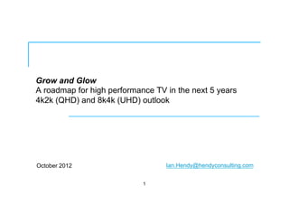 Grow and Glow
A roadmap for high performance TV in the next 5 years
4k2k (QHD) and 8k4k (UHD) outlook
October 2012
1
Ian.Hendy@hendyconsulting.com
 