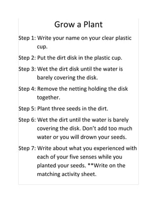 Grow a Plant
Step 1: Write your name on your clear plastic
        cup.
Step 2: Put the dirt disk in the plastic cup.
Step 3: Wet the dirt disk until the water is
        barely covering the disk.
Step 4: Remove the netting holding the disk
        together.
Step 5: Plant three seeds in the dirt.
Step 6: Wet the dirt until the water is barely
        covering the disk. Don’t add too much
        water or you will drown your seeds.
Step 7: Write about what you experienced with
        each of your five senses while you
        planted your seeds. **Write on the
        matching activity sheet.
 