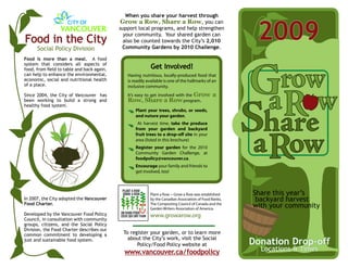 When you share your harvest through



                                                                                                         2009
                                            Grow a Row, Share a Row, you can
                                            support local programs, and help strengthen
                                              your community. Your shared garden can
Food in the City                              also be counted towards the City’s 2,010
      Social Policy Division                 Community Gardens by 2010 Challenge.

Food is more than a meal. A food
system that considers all aspects of
food, from field to table and back again,                   Get Involved!
can help to enhance the environmental,         Having nutritious, locally-produced food that
economic, social and nutritional health        is readily available is one of the hallmarks of an
of a place.                                    inclusive community.
Since 2004, the City of Vancouver has          It’s easy to get involved with the Grow         a
been working to build a strong and             Row, Share a Row program.
healthy food system.
                                                   Plant your trees, shrubs, or seeds,
                                                   and nuture your garden.
                                                    At harvest time, take the produce
                                                   from your garden and backyard
                                                   fruit trees to a drop-off site in your
                                                   area (listed in this brochure)
                                                   Register your garden for the 2010
                                                   Community Garden Challenge, at
                                                   foodpolicy@vancouver.ca.
                                                   Encourage your family and friends to
                                                   get involved, too!



                                                           Plant a Row ~ Grow a Row was established     Share this year’s
In 2007, the City adopted the Vancouver                    by the Canadian Association of Food Banks,    backyard harvest
Food Charter.                                              The Composting Council of Canada and the
                                                           Garden Writers Association of America.
                                                                                                        with your community
Developed by the Vancouver Food Policy                     www.growarow.org
Council, in consultation with community
groups, citizens, and the Social Policy
Division, the Food Charter describes our
common commitment to developing a            To register your garden, or to learn more
                                               about the City’s work, visit the Social
just and sustainable food system.
                                                   Policy/Food Policy website at                        Donation Drop-off
                                              www.vancouver.ca/foodpolicy                                 Locations & Times
 