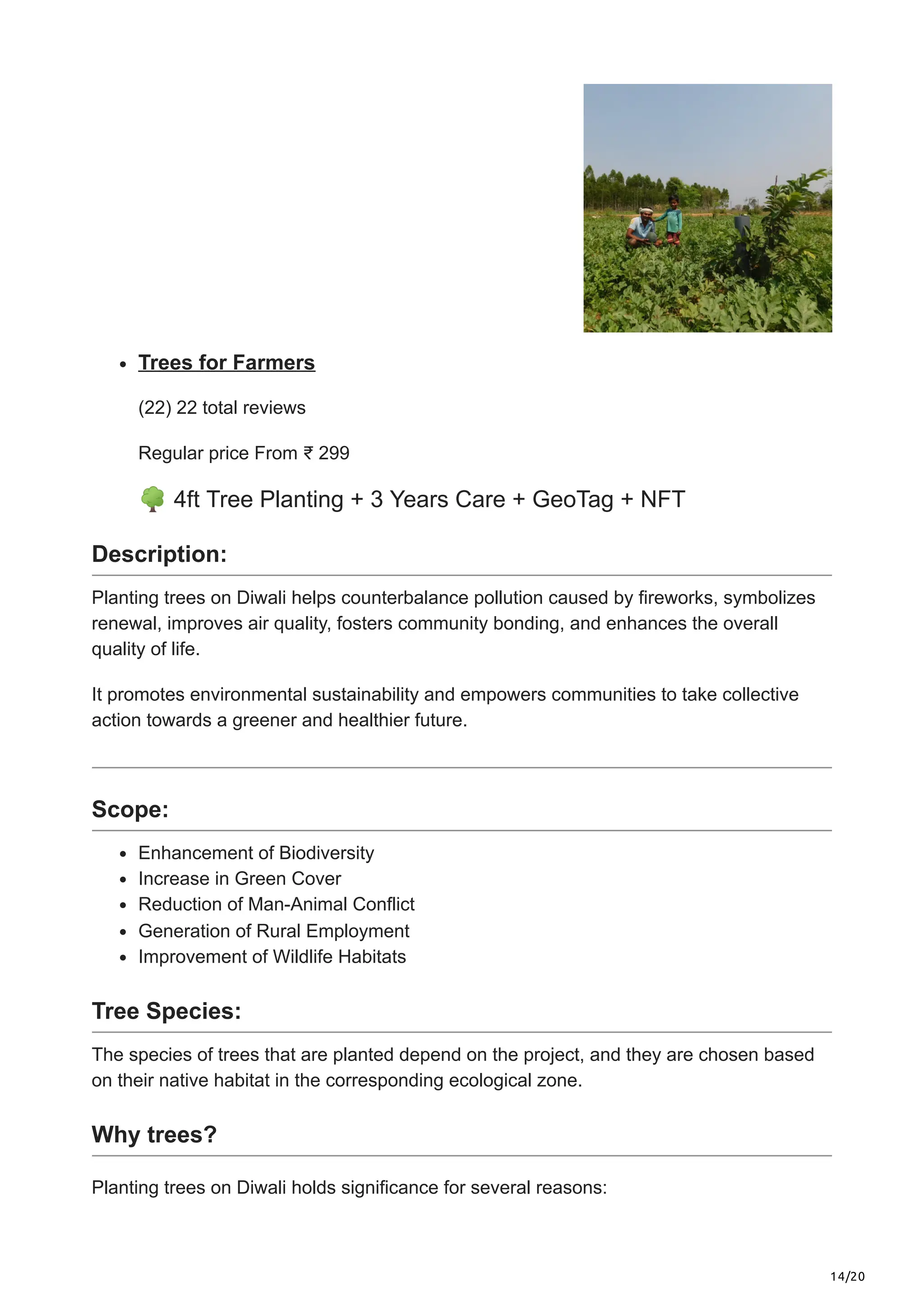 14/20
Trees for Farmers
(22) 22 total reviews
Regular price From ₹ 299
🌳4ft Tree Planting + 3 Years Care + GeoTag + NFT
Description:
Planting trees on Diwali helps counterbalance pollution caused by fireworks, symbolizes
renewal, improves air quality, fosters community bonding, and enhances the overall
quality of life.
It promotes environmental sustainability and empowers communities to take collective
action towards a greener and healthier future.
Scope:
Enhancement of Biodiversity
Increase in Green Cover
Reduction of Man-Animal Conflict
Generation of Rural Employment
Improvement of Wildlife Habitats
Tree Species:
The species of trees that are planted depend on the project, and they are chosen based
on their native habitat in the corresponding ecological zone.
Why trees?
Planting trees on Diwali holds significance for several reasons:
 