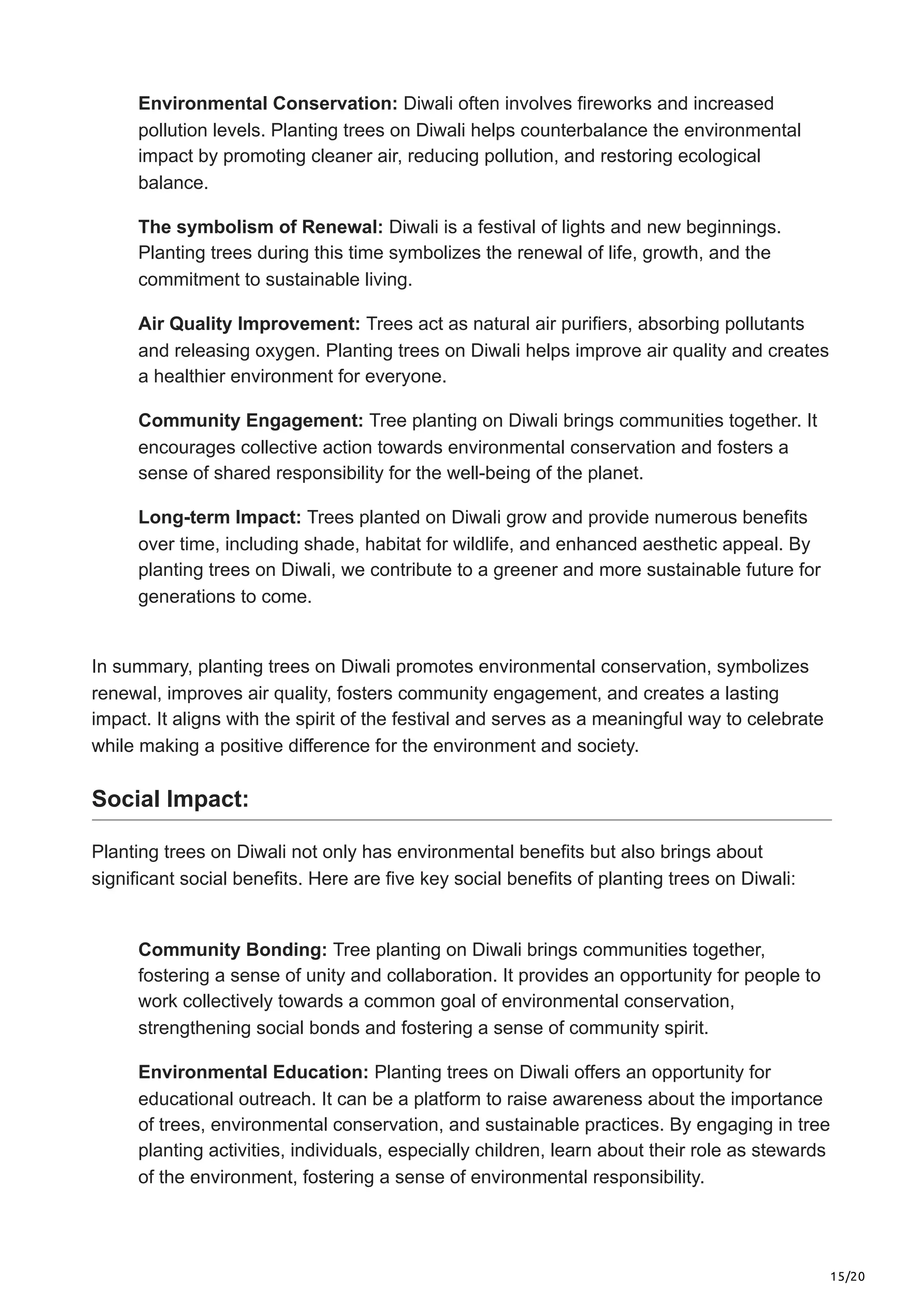 15/20
Environmental Conservation: Diwali often involves fireworks and increased
pollution levels. Planting trees on Diwali helps counterbalance the environmental
impact by promoting cleaner air, reducing pollution, and restoring ecological
balance.
The symbolism of Renewal: Diwali is a festival of lights and new beginnings.
Planting trees during this time symbolizes the renewal of life, growth, and the
commitment to sustainable living.
Air Quality Improvement: Trees act as natural air purifiers, absorbing pollutants
and releasing oxygen. Planting trees on Diwali helps improve air quality and creates
a healthier environment for everyone.
Community Engagement: Tree planting on Diwali brings communities together. It
encourages collective action towards environmental conservation and fosters a
sense of shared responsibility for the well-being of the planet.
Long-term Impact: Trees planted on Diwali grow and provide numerous benefits
over time, including shade, habitat for wildlife, and enhanced aesthetic appeal. By
planting trees on Diwali, we contribute to a greener and more sustainable future for
generations to come.
In summary, planting trees on Diwali promotes environmental conservation, symbolizes
renewal, improves air quality, fosters community engagement, and creates a lasting
impact. It aligns with the spirit of the festival and serves as a meaningful way to celebrate
while making a positive difference for the environment and society.
Social Impact:
Planting trees on Diwali not only has environmental benefits but also brings about
significant social benefits. Here are five key social benefits of planting trees on Diwali:
Community Bonding: Tree planting on Diwali brings communities together,
fostering a sense of unity and collaboration. It provides an opportunity for people to
work collectively towards a common goal of environmental conservation,
strengthening social bonds and fostering a sense of community spirit.
Environmental Education: Planting trees on Diwali offers an opportunity for
educational outreach. It can be a platform to raise awareness about the importance
of trees, environmental conservation, and sustainable practices. By engaging in tree
planting activities, individuals, especially children, learn about their role as stewards
of the environment, fostering a sense of environmental responsibility.
 