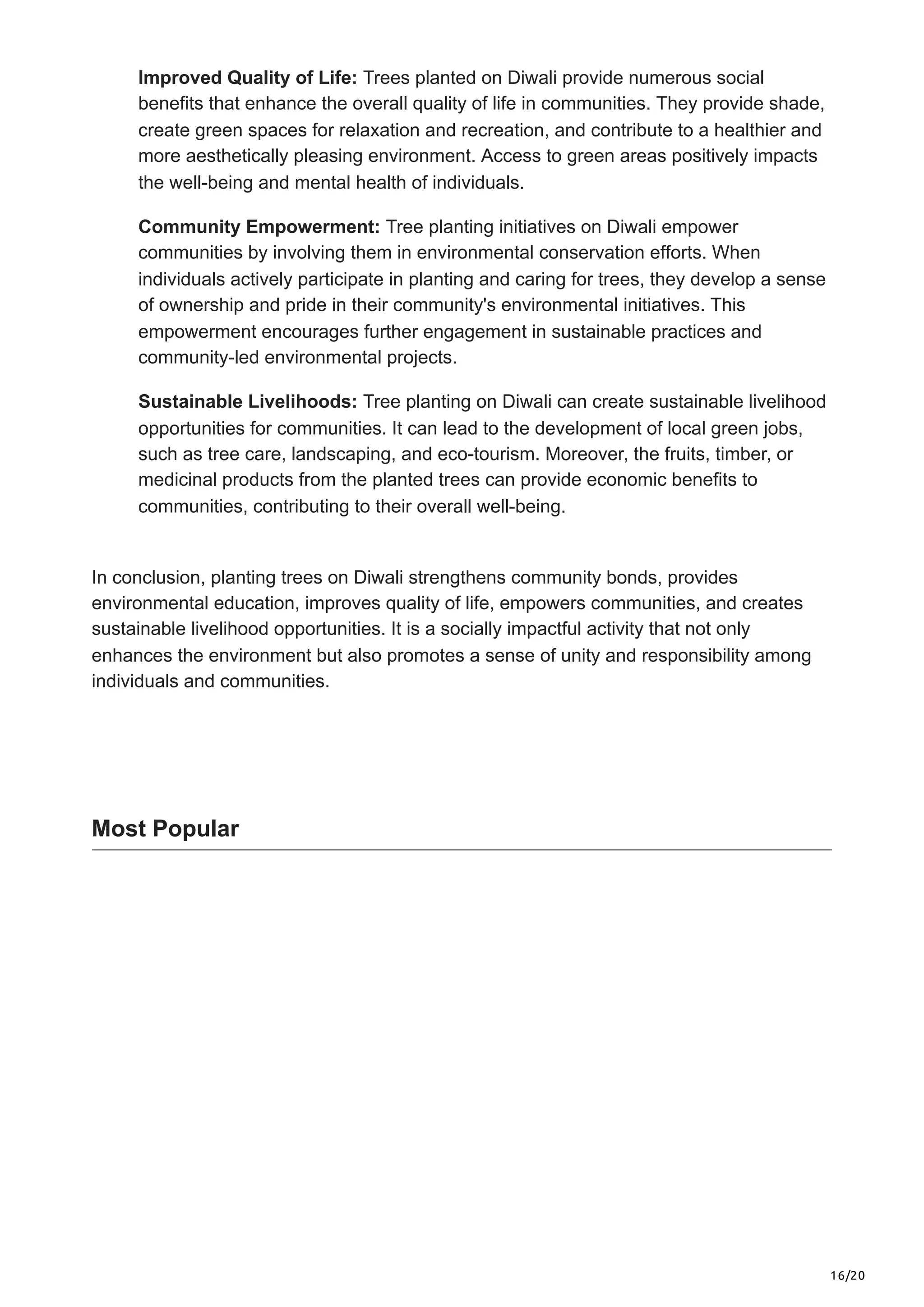 16/20
Improved Quality of Life: Trees planted on Diwali provide numerous social
benefits that enhance the overall quality of life in communities. They provide shade,
create green spaces for relaxation and recreation, and contribute to a healthier and
more aesthetically pleasing environment. Access to green areas positively impacts
the well-being and mental health of individuals.
Community Empowerment: Tree planting initiatives on Diwali empower
communities by involving them in environmental conservation efforts. When
individuals actively participate in planting and caring for trees, they develop a sense
of ownership and pride in their community's environmental initiatives. This
empowerment encourages further engagement in sustainable practices and
community-led environmental projects.
Sustainable Livelihoods: Tree planting on Diwali can create sustainable livelihood
opportunities for communities. It can lead to the development of local green jobs,
such as tree care, landscaping, and eco-tourism. Moreover, the fruits, timber, or
medicinal products from the planted trees can provide economic benefits to
communities, contributing to their overall well-being.
In conclusion, planting trees on Diwali strengthens community bonds, provides
environmental education, improves quality of life, empowers communities, and creates
sustainable livelihood opportunities. It is a socially impactful activity that not only
enhances the environment but also promotes a sense of unity and responsibility among
individuals and communities.
Most Popular
 
