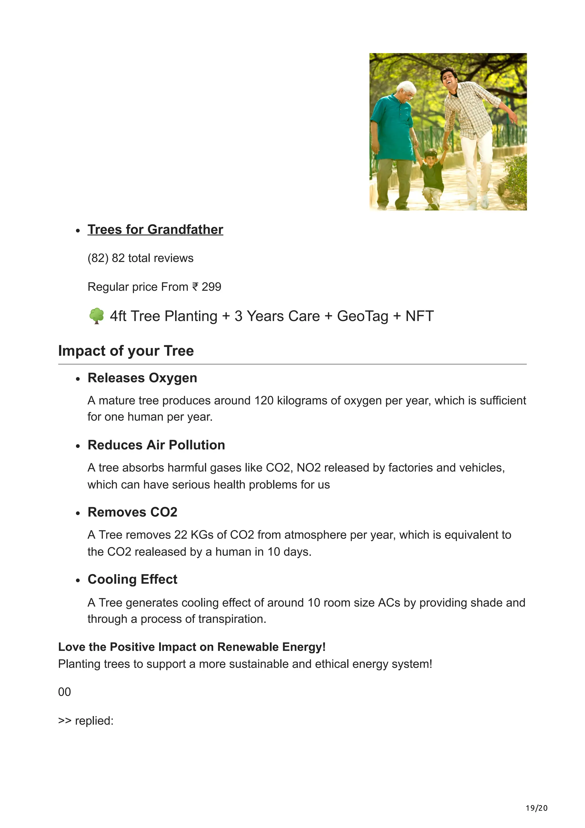 19/20
Trees for Grandfather
(82) 82 total reviews
Regular price From ₹ 299
🌳4ft Tree Planting + 3 Years Care + GeoTag + NFT
Impact of your Tree
Releases Oxygen
A mature tree produces around 120 kilograms of oxygen per year, which is sufficient
for one human per year.
Reduces Air Pollution
A tree absorbs harmful gases like CO2, NO2 released by factories and vehicles,
which can have serious health problems for us
Removes CO2
A Tree removes 22 KGs of CO2 from atmosphere per year, which is equivalent to
the CO2 realeased by a human in 10 days.
Cooling Effect
A Tree generates cooling effect of around 10 room size ACs by providing shade and
through a process of transpiration.
Love the Positive Impact on Renewable Energy!
Planting trees to support a more sustainable and ethical energy system!
00
>> replied:
 