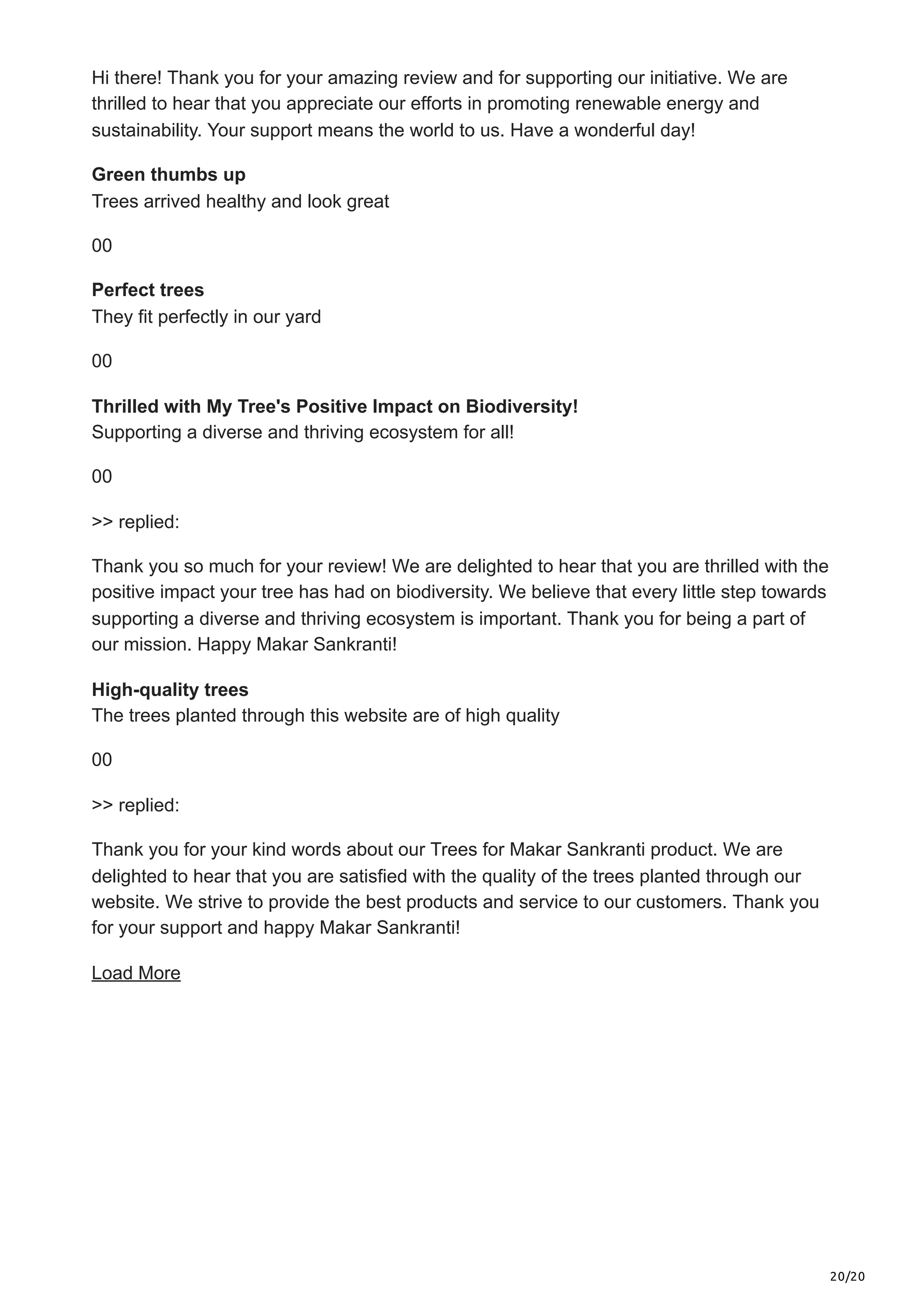 20/20
Hi there! Thank you for your amazing review and for supporting our initiative. We are
thrilled to hear that you appreciate our efforts in promoting renewable energy and
sustainability. Your support means the world to us. Have a wonderful day!
Green thumbs up
Trees arrived healthy and look great
00
Perfect trees
They fit perfectly in our yard
00
Thrilled with My Tree's Positive Impact on Biodiversity!
Supporting a diverse and thriving ecosystem for all!
00
>> replied:
Thank you so much for your review! We are delighted to hear that you are thrilled with the
positive impact your tree has had on biodiversity. We believe that every little step towards
supporting a diverse and thriving ecosystem is important. Thank you for being a part of
our mission. Happy Makar Sankranti!
High-quality trees
The trees planted through this website are of high quality
00
>> replied:
Thank you for your kind words about our Trees for Makar Sankranti product. We are
delighted to hear that you are satisfied with the quality of the trees planted through our
website. We strive to provide the best products and service to our customers. Thank you
for your support and happy Makar Sankranti!
Load More
 