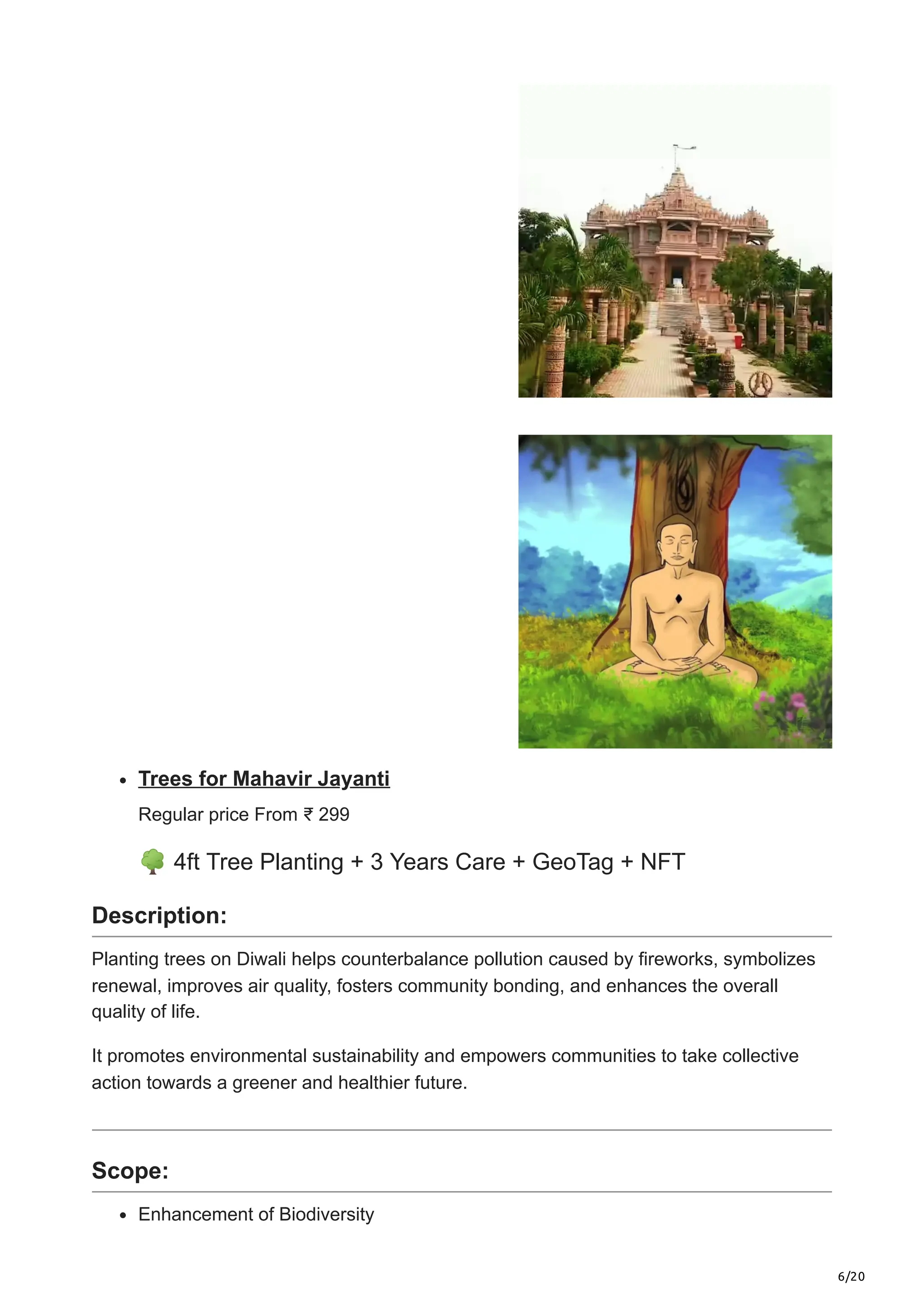 6/20
Trees for Mahavir Jayanti
Regular price From ₹ 299
🌳4ft Tree Planting + 3 Years Care + GeoTag + NFT
Description:
Planting trees on Diwali helps counterbalance pollution caused by fireworks, symbolizes
renewal, improves air quality, fosters community bonding, and enhances the overall
quality of life.
It promotes environmental sustainability and empowers communities to take collective
action towards a greener and healthier future.
Scope:
Enhancement of Biodiversity
 