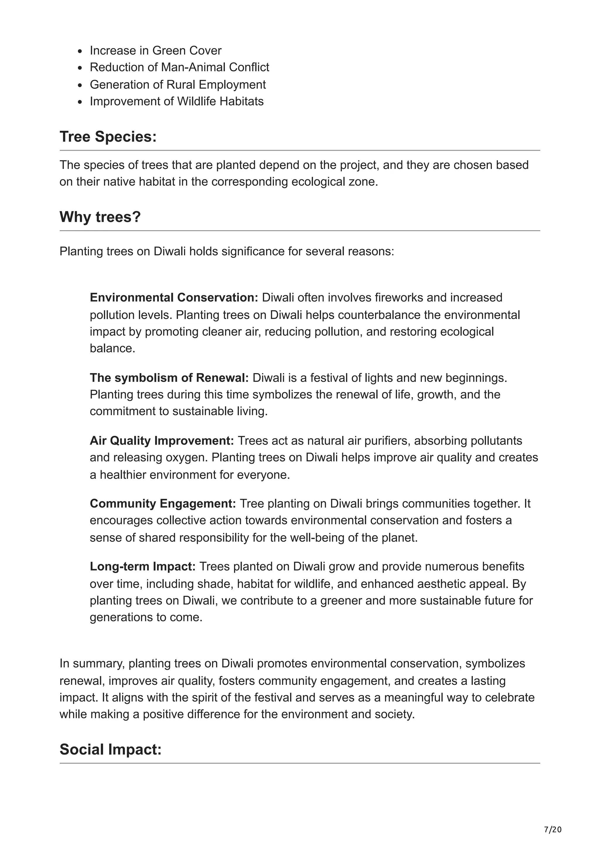 7/20
Increase in Green Cover
Reduction of Man-Animal Conflict
Generation of Rural Employment
Improvement of Wildlife Habitats
Tree Species:
The species of trees that are planted depend on the project, and they are chosen based
on their native habitat in the corresponding ecological zone.
Why trees?
Planting trees on Diwali holds significance for several reasons:
Environmental Conservation: Diwali often involves fireworks and increased
pollution levels. Planting trees on Diwali helps counterbalance the environmental
impact by promoting cleaner air, reducing pollution, and restoring ecological
balance.
The symbolism of Renewal: Diwali is a festival of lights and new beginnings.
Planting trees during this time symbolizes the renewal of life, growth, and the
commitment to sustainable living.
Air Quality Improvement: Trees act as natural air purifiers, absorbing pollutants
and releasing oxygen. Planting trees on Diwali helps improve air quality and creates
a healthier environment for everyone.
Community Engagement: Tree planting on Diwali brings communities together. It
encourages collective action towards environmental conservation and fosters a
sense of shared responsibility for the well-being of the planet.
Long-term Impact: Trees planted on Diwali grow and provide numerous benefits
over time, including shade, habitat for wildlife, and enhanced aesthetic appeal. By
planting trees on Diwali, we contribute to a greener and more sustainable future for
generations to come.
In summary, planting trees on Diwali promotes environmental conservation, symbolizes
renewal, improves air quality, fosters community engagement, and creates a lasting
impact. It aligns with the spirit of the festival and serves as a meaningful way to celebrate
while making a positive difference for the environment and society.
Social Impact:
 