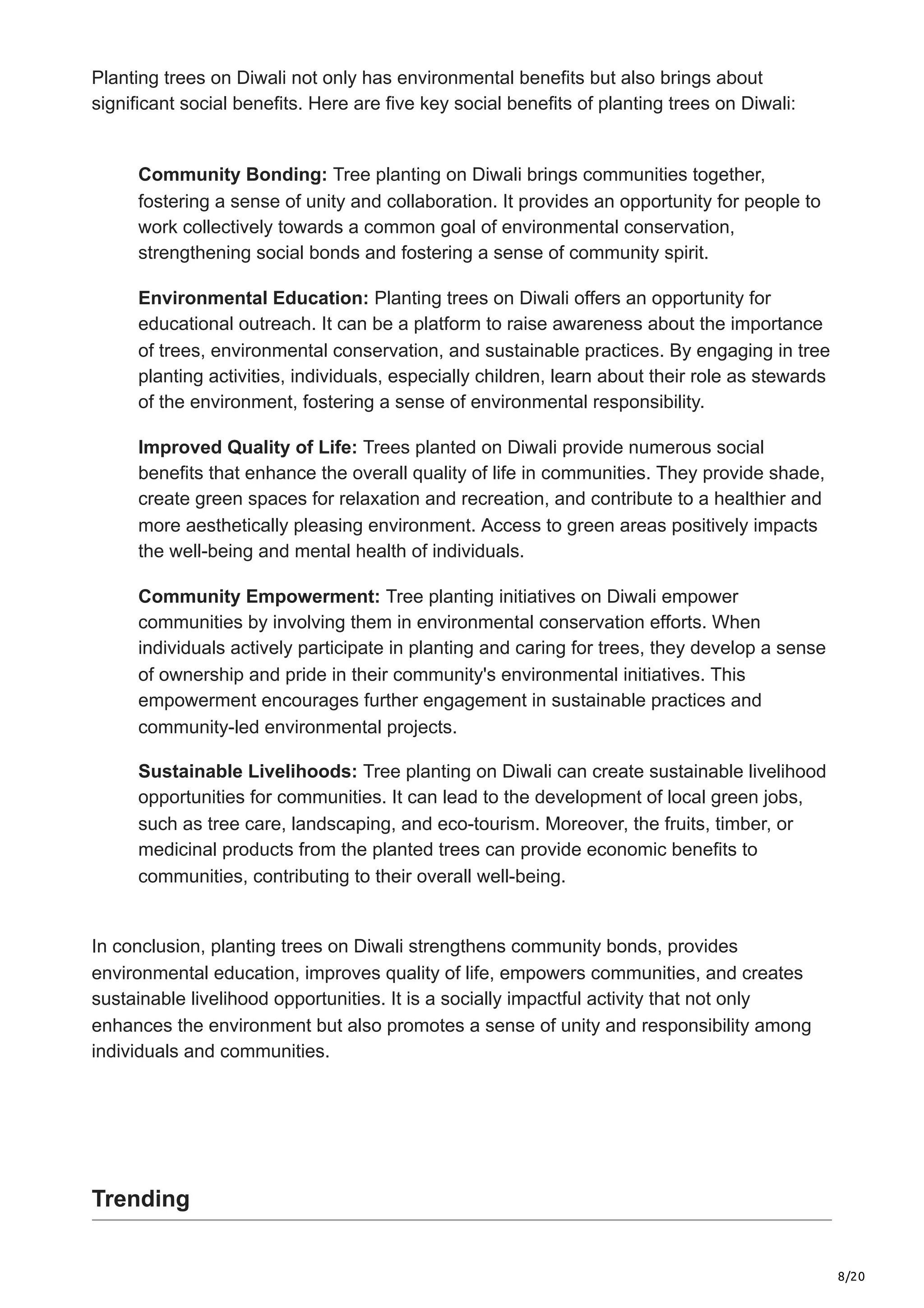 8/20
Planting trees on Diwali not only has environmental benefits but also brings about
significant social benefits. Here are five key social benefits of planting trees on Diwali:
Community Bonding: Tree planting on Diwali brings communities together,
fostering a sense of unity and collaboration. It provides an opportunity for people to
work collectively towards a common goal of environmental conservation,
strengthening social bonds and fostering a sense of community spirit.
Environmental Education: Planting trees on Diwali offers an opportunity for
educational outreach. It can be a platform to raise awareness about the importance
of trees, environmental conservation, and sustainable practices. By engaging in tree
planting activities, individuals, especially children, learn about their role as stewards
of the environment, fostering a sense of environmental responsibility.
Improved Quality of Life: Trees planted on Diwali provide numerous social
benefits that enhance the overall quality of life in communities. They provide shade,
create green spaces for relaxation and recreation, and contribute to a healthier and
more aesthetically pleasing environment. Access to green areas positively impacts
the well-being and mental health of individuals.
Community Empowerment: Tree planting initiatives on Diwali empower
communities by involving them in environmental conservation efforts. When
individuals actively participate in planting and caring for trees, they develop a sense
of ownership and pride in their community's environmental initiatives. This
empowerment encourages further engagement in sustainable practices and
community-led environmental projects.
Sustainable Livelihoods: Tree planting on Diwali can create sustainable livelihood
opportunities for communities. It can lead to the development of local green jobs,
such as tree care, landscaping, and eco-tourism. Moreover, the fruits, timber, or
medicinal products from the planted trees can provide economic benefits to
communities, contributing to their overall well-being.
In conclusion, planting trees on Diwali strengthens community bonds, provides
environmental education, improves quality of life, empowers communities, and creates
sustainable livelihood opportunities. It is a socially impactful activity that not only
enhances the environment but also promotes a sense of unity and responsibility among
individuals and communities.
Trending
 