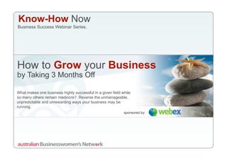 Know-How Now
Business Success Webinar Series.




How to Grow your Business
by Taking 3 Months Off

What makes one business highly successful in a given field while
so many others remain mediocre? Reverse the unmanageable,
unpredictable and unrewarding ways your business may be
running.
                                                            sponsored by:
 