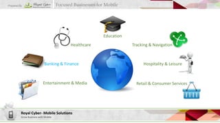 Focused Businesses for Mobile

Prepared By

Education
Healthcare

Banking & Finance

Entertainment & Media

Royal Cyber- Mobile Solutions
Grow Business with Mobile

Tracking & Navigation

Hospitality & Leisure

Retail & Consumer Services

 