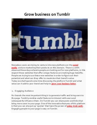 Grow business on Tumblr
Nowadays users are trying to venture into new platforms on the social
media and are marketing their products on this domain. There is a shift
observed these days wherein people are looking out for new platforms, in this
respect those websites that offer unique features are making huge benefits.
People are trying to use these new websites in order to figure out their
potential and what can they offer to maximize their brand’s value.
Today we shall spend some time discussing the platform Tumblr and what
value can it add to your brand and help to grow your business better.
1. Engaging Audience
For brands the most important thing is to generate traffic and bring users to
the page. Tumblr provides useful features to interact with users and
subsequently influence them. On Tumblr you can share posts and links that
bring more users to your page. One of the innovative features of this platform
is that you can also put up ‘quotes’ that have the power of going viral easily.
Engaging people to your page is easy on Tumblr.
 