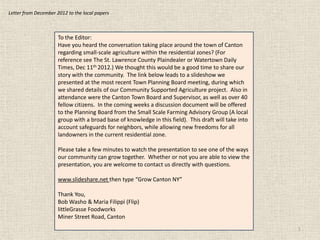 Letter from December 2012 to the local papers



                      To the Editor:
                      Have you heard the conversation taking place around the town of Canton
                      regarding small-scale agriculture within the residential zones? (For
                      reference see The St. Lawrence County Plaindealer or Watertown Daily
                      Times, Dec 11th 2012.) We thought this would be a good time to share our
                      story with the community. The link below leads to a slideshow we
                      presented at the most recent Town Planning Board meeting, during which
                      we shared details of our Community Supported Agriculture project. Also in
                      attendance were the Canton Town Board and Supervisor, as well as over 40
                      fellow citizens. In the coming weeks a discussion document will be offered
                      to the Planning Board from the Small Scale Farming Advisory Group (A local
                      group with a broad base of knowledge in this field). This draft will take into
                      account safeguards for neighbors, while allowing new freedoms for all
                      landowners in the current residential zone.

                      Please take a few minutes to watch the presentation to see one of the ways
                      our community can grow together. Whether or not you are able to view the
                      presentation, you are welcome to contact us directly with questions.

                      www.slideshare.net then type “Grow Canton NY”

                      Thank You,
                      Bob Washo & Maria Filippi (Flip)
                      littleGrasse Foodworks
                      Miner Street Road, Canton
                                                                                                       1
 
