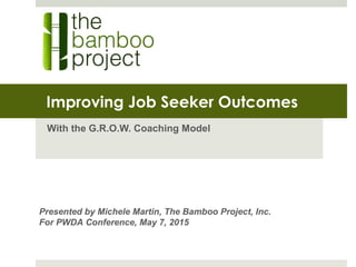 Improving Job Seeker Outcomes
With the G.R.O.W. Coaching Model
Presented by Michele Martin, The Bamboo Project, Inc.
For PWDA Conference, May 7, 2015
 