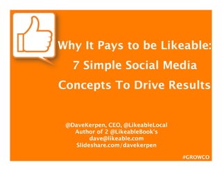 Why It Pays to be Likeable:  
   7 Simple Social Media
Concepts To Drive Results

                 
 @DaveKerpen, CEO, @LikeableLocal
   Author of 2 @LikeableBook’s
         dave@likeable.com
    Slideshare.com/davekerpen

                                     #GROWCO
 