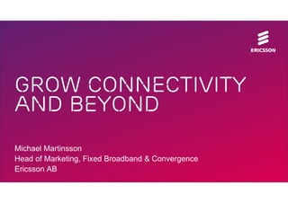 Grow connectivity
and beyond
Michael Martinsson
Head of Marketing, Fixed Broadband & Convergence
Ericsson AB

 