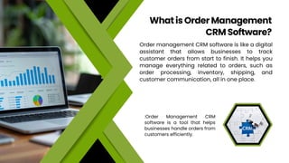 Order management CRM software is like a digital
assistant that allows businesses to track
customer orders from start to finish. It helps you
manage everything related to orders, such as
order processing, inventory, shipping, and
customer communication, all in one place.
What is Order Management
CRM Software?
:Order Management CRM
software is a tool that helps
businesses handle orders from
customers efficiently.
 