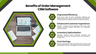 Benefits of Order Management
CRM Software
Improved Efficiency
Enhanced Customer Experience
Inventory Optimization
Cost Savings
Lorem ipsum dolor sit amet, consectetur adipiscing elit.
Phasellus quis tortor ut enim congue hendrerit. Nam pretium,
metus a pharetra consequat, lorem eros maximus tellus, sit.
Provides a seamless buying experience with timely order
updates, accurate product information, and responsive
customer support.
Optimizes inventory levels, minimizes stockouts and
overstocks, and ensures the right products are available at
the right time.
Reduces operational costs associated with manual order
processing, inventory management, and order fulfilment.
 