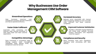 Why Businesses Use Order
Management CRM Software
Increased Accuracy
Streamlined Operations
Compliance and Security
Competitive Advantage
Improved Customer Satisfaction
Faster Order Fulfilment
Reduces errors associated with manual
order processing, leading to more accurate
order fulfilment and fewer customer
complaints.
Helps businesses streamline order
management processes, eliminate bottlenecks,
and improve operational efficiency.
Many industries have strict regulations
regarding order processing and data
security.
Gives businesses a competitive edge by
offering superior order management
capabilities, faster delivery times, and
exceptional customer service.
Provides a seamless buying experience
with timely order updates, accurate
product information, and responsive
customer support
Automates order processing and
fulfilment tasks, allowing businesses to
fulfill orders faster and meet customer
expectations
 
