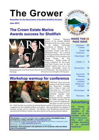 The Grower — 1
The GrowerNewsletter for the Association of Scottish Shellfish Growers
June 2013
Chairman’s
Column
2,3
SAGB
Conference
4,5
China Report 6,7
ICMSS ‘13 8
MusselsAlive 10
Succession
Planning
12
Biosecurity
workshop
16
INSIDE THIS 20
PAGE ISSUE
The Grower is
distributed to all
members of the
ASSG and is also
available online at
www.assg.org.uk
Why don’t you
consider advertising
to our specialist
readership?
The Grower is a quarterly newsletter edited by Janet H. Brown, The Shellfish Team, 2
Annfield Grove, Stirling, FK8 2BN jan.brown@dsl.pipex.com
For membership of ASSG contact Chairman: Walter Speirs, Muckairn Mussels, Achnacloich, Connel,
Argyll, PA37 1PR walter.speirs@btconnect.com
For further information see our web site at www.assg.org.uk
Disclaimer: Views expressed in this publication do not necessarily reflect the official
view of the Association
Advertising
The Crown Estate Marine
Awards success for Shellfish
Workshop warmup for conference
“Well kent” faces seen in the
audience at the Oyster Herpes
and Biosecurity workshop
held in Oban in April. (full
report page 16). This turned
out to be a warm up event for
workshop organiser Janet
Brown because Nicki
Holmyard who has organised
the ASSG conference for the
past 5 years has stepped down
and Janet is to take over from
her. Nicki has done an excellent job and introduced a number of innovations, such as the
competition for best shellfish producer in Scotland. That and hopefully her standard of
excellent catering will be continued. The Minister, Paul Wheelhouse pictured above
announced at the Marine Awards event above that he will be giving a keynote address.
Selling your
business
17
FSA Scotland 18
Photonews 20
Stephen Cameron, Managing
Director of the Scottish Shellfish
Marketing Group was worthy winner
in the category “Outstanding
Contribution to Industry” at The
Crown Estate Scottish Marine
Aquaculture Awards event held at
Prestonfield House. He is pictured
here being presented with the award
by the Minister for Environment and
Climate Change, Mr Paul
Wheelhouse. Stephen fought off
strong competition for this award.
Loch Ryan Oysters were the other
shellfish winners who won in the
category Stewardship award—for
Repopulating the Loch Ryan Oyster Beds for the Next Generation. See more pictures on
back page. Photo from Lewis Houghton Photography
 