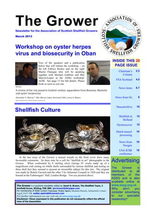 The Grower — 1
The GrowerNewsletter for the Association of Scottish Shellfish Growers
March 2013
Chairman’s
Column
2,3
FSA Scotland 4,5
News items 6,7
News from Oz 8
MusselsAlive 10
Shellfish in
Holland
12
Oysterecover 15
INSIDE THIS 20
PAGE ISSUE
The Grower is
distributed to all
members of the
ASSG and is also
available online at
www.assg.org.uk
Why don’t you
consider advertising
to our specialist
readership?
The Grower is a quarterly newsletter edited by Janet H. Brown, The Shellfish Team, 2
Annfield Grove, Stirling, FK8 2BN jan.brown@dsl.pipex.com
For membership of ASSG contact Chairman: Walter Speirs, Muckairn Mussels, Achnacloich, Connel,
Argyll, PA37 1PR walter.speirs@btconnect.com
For further information see our web site at www.assg.org.uk
Disclaimer: Views expressed in this publication do not necessarily reflect the official
view of the Association
Advertising
Workshop on oyster herpes
virus and biosecurity in Oban
Dutch mussel
processing
16
News from
Neogen
18
USA ICSR
conference
19
In the last issue of the Grower a mussel wreath on the front cover drew many
favourable comments. So there may be a call for “shellfish in art” photographs in the
Grower. When confronted by 6 sterling silver George IV cruets made up of a
magnificent crab resting on whelk shells surrounded by various shellfish and resting on
three shell feet they seemed to present an irresistible subject for this slot. The original
was made by Robert Garrard and the other 5 by Sebastian Crespell in 1820 and they are
housed at the Fishmongers’ Hall, London Bridge. Two are pictured above.
Shellfish Culture
Two of the speakers and a publication
below that will inform the workshop, - on
the left Fabrice Richez and on the right
Martin Flanigan who will be speaking
together with Michael Gubbins and Mar
Marcos-Lopez at the ASSG workshop/
AGM. See page 15 for full details. Please
book as soon as you can.
 