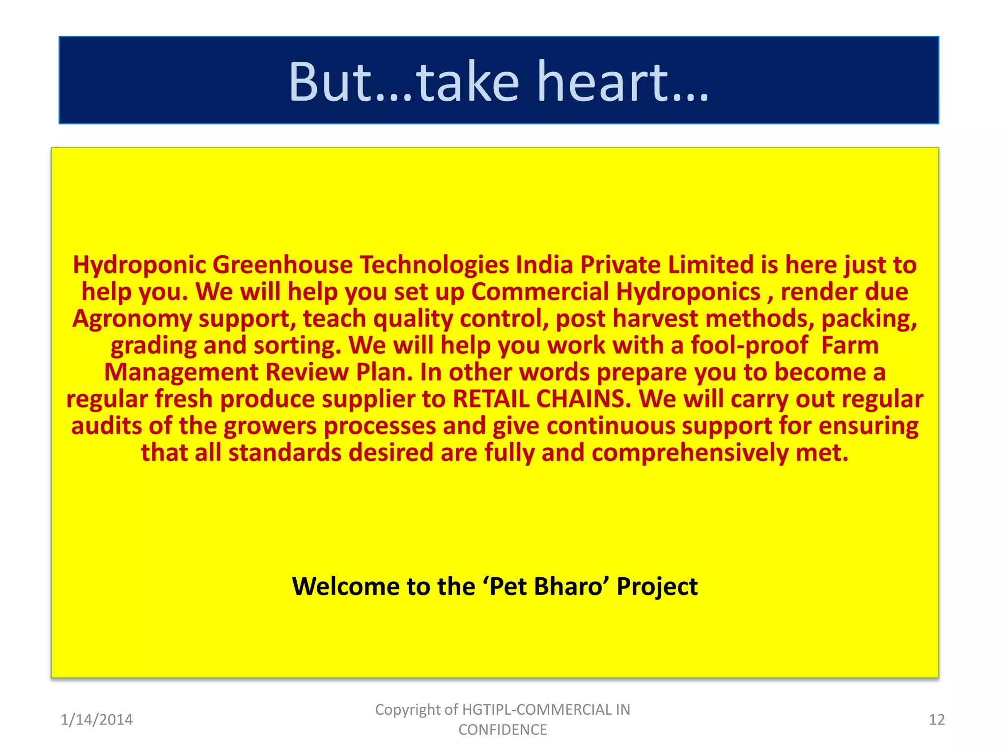 But…take heart…
Hydroponic Greenhouse Technologies India Private Limited is here just to
help you. We will help you set up Commercial Hydroponics , render due
Agronomy support, teach quality control, post harvest methods, packing,
grading and sorting. We will help you work with a fool-proof Farm
Management Review Plan. In other words prepare you to become a
regular fresh produce supplier to RETAIL CHAINS. We will carry out regular
audits of the growers processes and give continuous support for ensuring
that all standards desired are fully and comprehensively met.

Welcome to the ‘Pet Bharo’ Project

1/14/2014

Copyright of HGTIPL-COMMERCIAL IN
CONFIDENCE

12

 