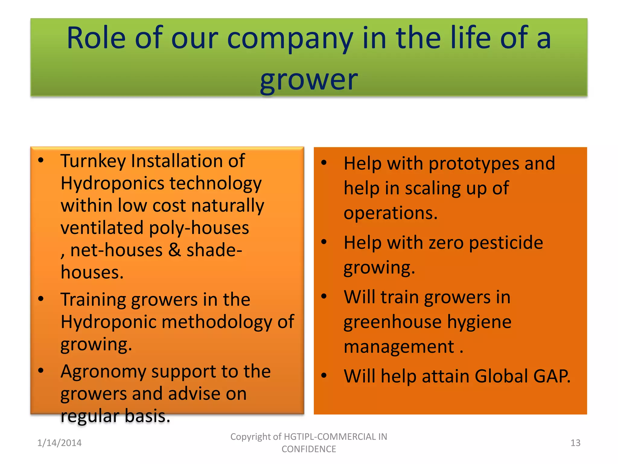 Role of our company in the life of a
grower
• Turnkey Installation of
Hydroponics technology
within low cost naturally
ventilated poly-houses
, net-houses & shadehouses.
• Training growers in the
Hydroponic methodology of
growing.
• Agronomy support to the
growers and advise on
regular basis.
1/14/2014

• Help with prototypes and
help in scaling up of
operations.
• Help with zero pesticide
growing.
• Will train growers in
greenhouse hygiene
management .
• Will help attain Global GAP.

Copyright of HGTIPL-COMMERCIAL IN
CONFIDENCE

13

 