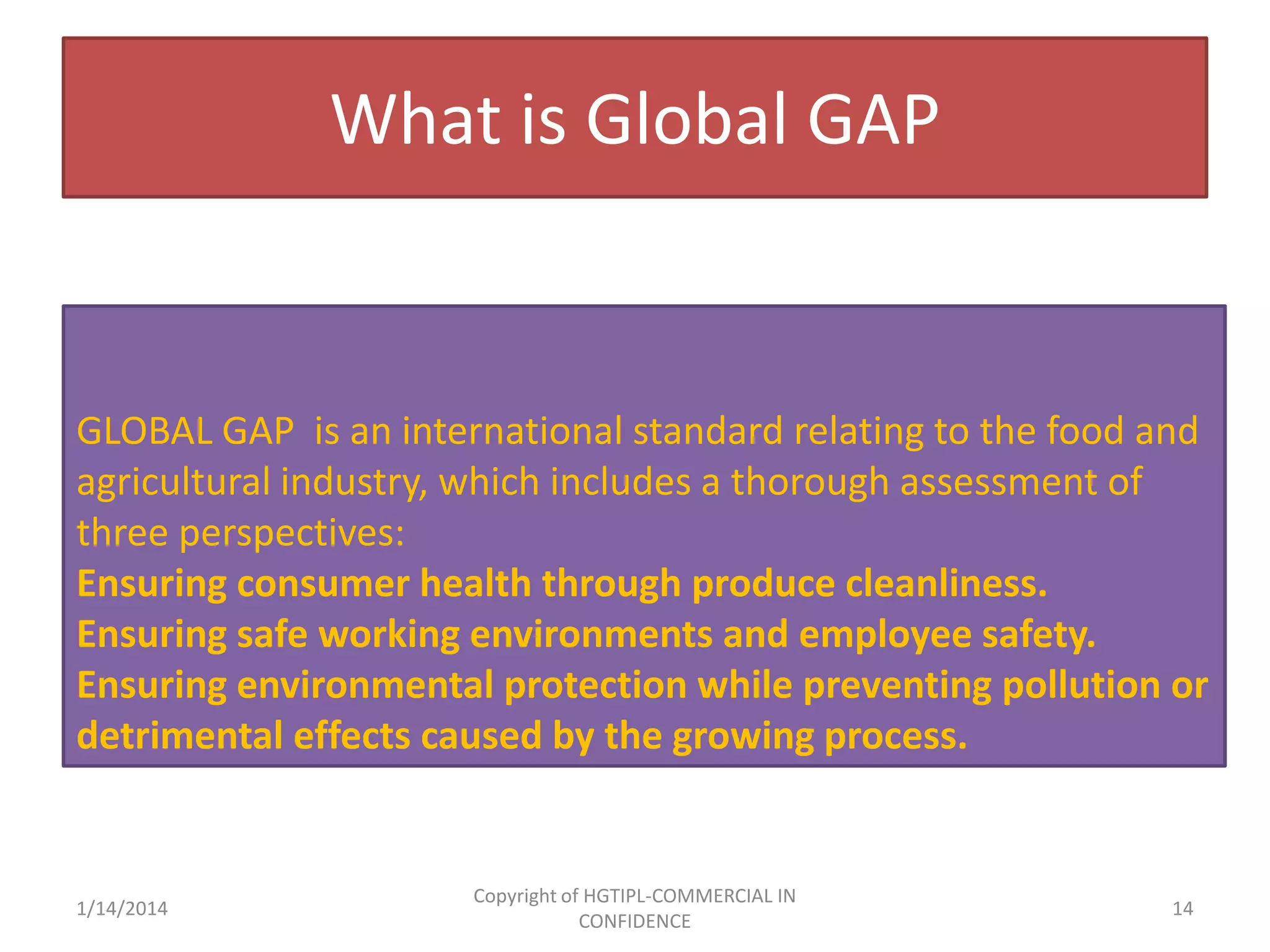 What is Global GAP

GLOBAL GAP is an international standard relating to the food and
agricultural industry, which includes a thorough assessment of
three perspectives:
Ensuring consumer health through produce cleanliness.
Ensuring safe working environments and employee safety.
Ensuring environmental protection while preventing pollution or
detrimental effects caused by the growing process.

1/14/2014

Copyright of HGTIPL-COMMERCIAL IN
CONFIDENCE

14

 