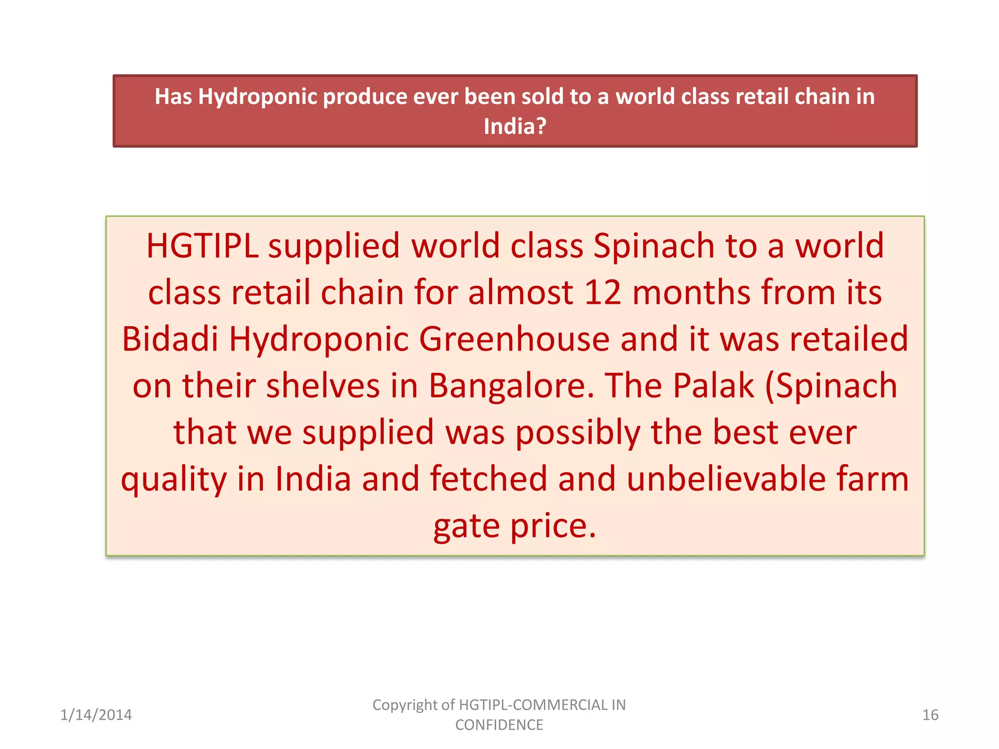 Has Hydroponic produce ever been sold to a world class retail chain in
India?

HGTIPL supplied world class Spinach to a world
class retail chain for almost 12 months from its
Bidadi Hydroponic Greenhouse and it was retailed
on their shelves in Bangalore. The Palak (Spinach
that we supplied was possibly the best ever
quality in India and fetched and unbelievable farm
gate price.

1/14/2014

Copyright of HGTIPL-COMMERCIAL IN
CONFIDENCE

16

 