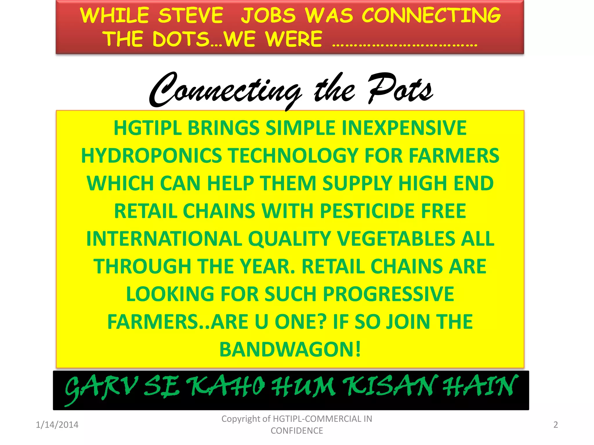WHILE STEVE JOBS WAS CONNECTING
THE DOTS…WE WERE ……………………………

Connecting the Pots
HGTIPL BRINGS SIMPLE INEXPENSIVE
HYDROPONICS TECHNOLOGY FOR FARMERS
WHICH CAN HELP THEM SUPPLY HIGH END
RETAIL CHAINS WITH PESTICIDE FREE
INTERNATIONAL QUALITY VEGETABLES ALL
THROUGH THE YEAR. RETAIL CHAINS ARE
LOOKING FOR SUCH PROGRESSIVE
FARMERS..ARE U ONE? IF SO JOIN THE
BANDWAGON!

GARV SE KAHO HUM KISAN HAIN
1/14/2014

Copyright of HGTIPL-COMMERCIAL IN
CONFIDENCE

2

 