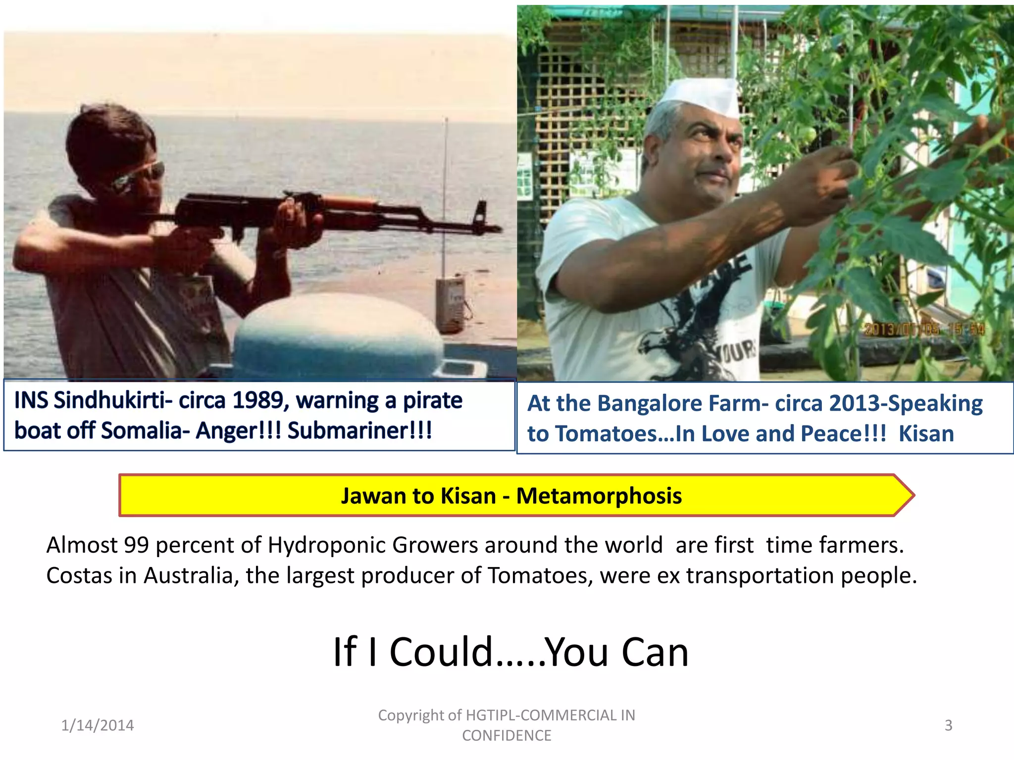 At the Bangalore Farm- circa 2013-Speaking
to Tomatoes…In Love and Peace!!! Kisan
Jawan to Kisan - Metamorphosis
Almost 99 percent of Hydroponic Growers around the world are first time farmers.
Costas in Australia, the largest producer of Tomatoes, were ex transportation people.

If I Could…..You Can
1/14/2014

Copyright of HGTIPL-COMMERCIAL IN
CONFIDENCE

3

 