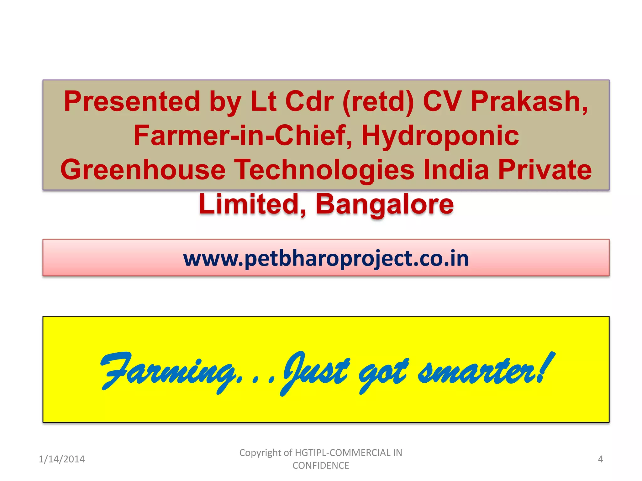 Presented by Lt Cdr (retd) CV Prakash,
Farmer-in-Chief, Hydroponic
Greenhouse Technologies India Private
Limited, Bangalore
www.petbharoproject.co.in

Farming...Just got smarter!
1/14/2014

Copyright of HGTIPL-COMMERCIAL IN
CONFIDENCE

4

 