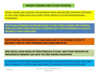 PRESENT SCENARIO AND FUTURE POTENTIAL
RETAIL CHAINS ARE LOOKING FOR GROWERS WHO CAN BECOME SUPPLIER PARTNERS
IN THE LONG TERM WHO CAN SUPPLY FRESH PRODUCE AS PER INTERNATIONAL
STANDARDS
THE ACTUAL PROBLEM ON GROUND TODAY IS THAT THERE IS HARDLY ANY GROWER
WHO CAN SUPPLY FRESH PRODUCE IN KEEPING WITH THEIR STANDARDS OF QUALITY,
RELIABILITY AND CONSISTENCY

THE POTENTIAL FOR GROWERS IS HUGE NOW AND IN THE COMING FUTURE TO
BECOME A PART OF THEIR BUSINESS GOALS AND OBJECTIVES

MNC RETAIL CHAIN NEEDS OF FRESH PRODUCE IS HUGE AND THOSE GROWERS OR
PROGRESSIVE FARMERS CAN HAVE THE FIRST MOVER ADVANTAGE
TO BECOME A PREFERRED BRANDED VEGETABLE VENDOR IS BY NO MEANS EASY AND
ONLY POSSIBLE BY LIFTING ONES GROWING TECHNIQUES TO ATTAIN THEIR NOD
1/14/2014

Copyright of HGTIPL-COMMERCIAL IN
CONFIDENCE

11

 