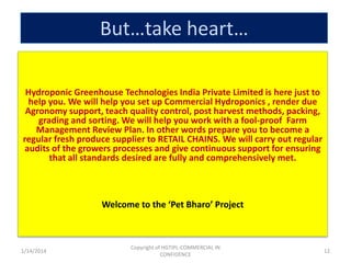 But…take heart…
Hydroponic Greenhouse Technologies India Private Limited is here just to
help you. We will help you set up Commercial Hydroponics , render due
Agronomy support, teach quality control, post harvest methods, packing,
grading and sorting. We will help you work with a fool-proof Farm
Management Review Plan. In other words prepare you to become a
regular fresh produce supplier to RETAIL CHAINS. We will carry out regular
audits of the growers processes and give continuous support for ensuring
that all standards desired are fully and comprehensively met.

Welcome to the ‘Pet Bharo’ Project

1/14/2014

Copyright of HGTIPL-COMMERCIAL IN
CONFIDENCE

12

 