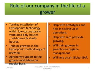 Role of our company in the life of a
grower
• Turnkey Installation of
Hydroponics technology
within low cost naturally
ventilated poly-houses
, net-houses & shadehouses.
• Training growers in the
Hydroponic methodology of
growing.
• Agronomy support to the
growers and advise on
regular basis.
1/14/2014

• Help with prototypes and
help in scaling up of
operations.
• Help with zero pesticide
growing.
• Will train growers in
greenhouse hygiene
management .
• Will help attain Global GAP.

Copyright of HGTIPL-COMMERCIAL IN
CONFIDENCE

13

 