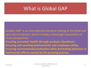 What is Global GAP

GLOBAL GAP is an international standard relating to the food and
agricultural industry, which includes a thorough assessment of
three perspectives:
Ensuring consumer health through produce cleanliness.
Ensuring safe working environments and employee safety.
Ensuring environmental protection while preventing pollution or
detrimental effects caused by the growing process.

1/14/2014

Copyright of HGTIPL-COMMERCIAL IN
CONFIDENCE

14

 